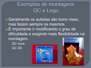 Geralmente os autistas são bons nisso,
mas fazem sempre os mesmos.
É importante ir modificando o grau de
dificuldade e exigindo mais flexibilidade na
montagem.
• QC ocos
• QC 3D
 