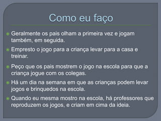  Geralmente os pais olham a primeira vez e jogam
também, em seguida.
 Empresto o jogo para a criança levar para a casa e
treinar.
 Peço que os pais mostrem o jogo na escola para que a
criança jogue com os colegas.
 Há um dia na semana em que as crianças podem levar
jogos e brinquedos na escola.
 Quando eu mesma mostro na escola, há professores que
reproduzem os jogos, e criam em cima da ideia.
 