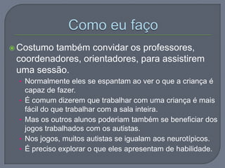  Costumo também convidar os professores,
coordenadores, orientadores, para assistirem
uma sessão.
• Normalmente eles se espantam ao ver o que a criança é
capaz de fazer.
• É comum dizerem que trabalhar com uma criança é mais
fácil do que trabalhar com a sala inteira.
• Mas os outros alunos poderiam também se beneficiar dos
jogos trabalhados com os autistas.
• Nos jogos, muitos autistas se igualam aos neurotípicos.
• É preciso explorar o que eles apresentam de habilidade.
 