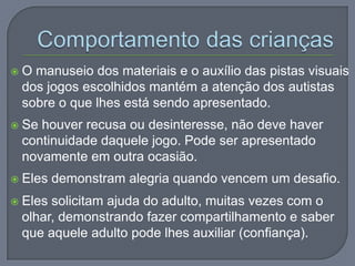  O manuseio dos materiais e o auxílio das pistas visuais
dos jogos escolhidos mantém a atenção dos autistas
sobre o que lhes está sendo apresentado.
 Se houver recusa ou desinteresse, não deve haver
continuidade daquele jogo. Pode ser apresentado
novamente em outra ocasião.
 Eles demonstram alegria quando vencem um desafio.
 Eles solicitam ajuda do adulto, muitas vezes com o
olhar, demonstrando fazer compartilhamento e saber
que aquele adulto pode lhes auxiliar (confiança).
 