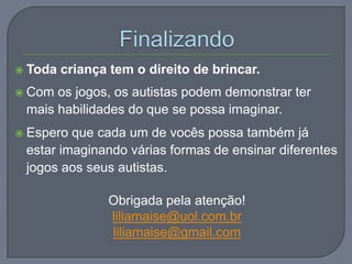  Toda criança tem o direito de brincar.
 Com os jogos, os autistas podem demonstrar ter
mais habilidades do que se possa imaginar.
 Espero que cada um de vocês possa também já
estar imaginando várias formas de ensinar diferentes
jogos aos seus autistas.
Obrigada pela atenção!
liliamaise@uol.com.br
liliamaise@gmail.com
 