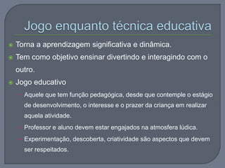  Torna a aprendizagem significativa e dinâmica.
 Tem como objetivo ensinar divertindo e interagindo com o
outro.
 Jogo educativo
• Aquele que tem função pedagógica, desde que contemple o estágio
de desenvolvimento, o interesse e o prazer da criança em realizar
aquela atividade.
• Professor e aluno devem estar engajados na atmosfera lúdica.
• Experimentação, descoberta, criatividade são aspectos que devem
ser respeitados.
 