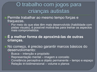  Permite trabalhar ao mesmo tempo forças e
fraquezas.
• Por meio do que elas têm mais desenvolvido (habilidade com
pistas visuais), é possível motivá-las para treinar os aspectos
mais comprometidos.
 É a melhor forma de aproximá-las de outras
crianças.
 No começo, é preciso garantir marcos básicos do
desenvolvimento:
• Busca – intenção e propósito
• Representação mental – imagem e conceito
• Constância perceptiva e objeto permanente – tempo e espaço
• Relação tri-bidimensional – volume e planos
 