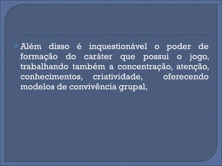 Além disso é inquestionável o poder de formação do caráter que possui o jogo, trabalhando também a concentração, atenção, conhecimentos, criatividade,  oferecendo modelos de convivência grupal,  