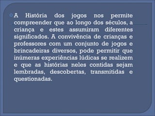 A História dos jogos nos permite compreender que ao longo dos séculos, a criança e estes assumiram diferentes significados. A convivência de crianças e professores com um conjunto de jogos e brincadeiras diversos, pode permitir que inúmeras experiências lúdicas se realizem e que as histórias neles contidas sejam lembradas, descobertas, transmitidas e questionadas. 