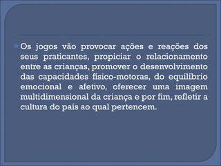 Os jogos vão provocar ações e reações dos seus praticantes, propiciar o relacionamento entre as crianças, promover o desenvolvimento das capacidades físico-motoras, do equilíbrio emocional e afetivo, oferecer uma imagem multidimensional da criança e por fim, refletir a cultura do país ao qual pertencem. 