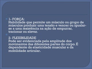 1- FORÇA: Habilidade que permite um músculo ou grupo de músculos produzir uma tensão e vencer ou igualar-se a uma resistência na ação de empurrar, tracionar ou elevar. 2- FLEXIBILIDADE Pode ser evidenciada pela amplitude dos movimentos das diferentes partes do corpo. É dependente da elasticidade muscular e da mobilidade articular . 