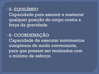 5- EQUILÍBRIO Capacidade para assumir e sustentar qualquer posição do corpo contra a força da gravidade. 6- COORDENAÇÃO Capacidade de executar movimentos complexos de modo conveniente, para que possam ser realizados com o mínimo de esforço.  