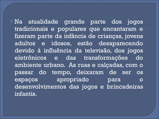 Na atualidade grande parte dos jogos tradicionais e populares que encantaram e fizeram parte da infância de crianças, jovens adultos e idosos, estão desaparecendo devido à influência da televisão, dos jogos eletrônicos e das transformações do ambiente urbano.  As ruas e calçadas, com o passar do tempo, deixaram de ser os espaços apropriado para o desenvolvimentos das jogos e brincadeiras infantis. 
