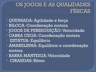 QUEIMADA: Agilidade e força BILOCA: Coordenação motora JOGOS DE PERSEGUIÇÃO: Velocidade CABRA CEGA: Coordenação motora ESTÁTUA: Equilíbrio AMARELINHA: Equilíbrio e coordenação motora BARRA MANTEIGA: Velocidade CIRANDAS: Rítmo 