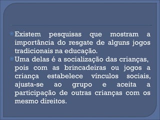 Existem pesquisas que mostram a importância do resgate de alguns jogos tradicionais na educação.  Uma delas é a socialização das crianças,  pois com as brincadeiras ou jogos a criança estabelece vínculos sociais, ajusta-se ao grupo e aceita a participação de outras crianças com os mesmo direitos. 