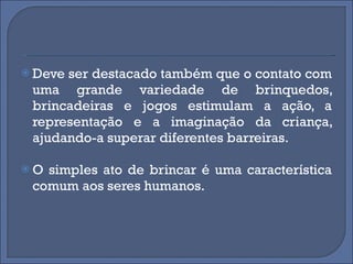 Deve ser destacado também que o contato com uma grande variedade de brinquedos, brincadeiras e jogos estimulam a ação, a representação e a imaginação da criança, ajudando-a superar diferentes barreiras. O simples ato de brincar é uma característica comum aos seres humanos.  
