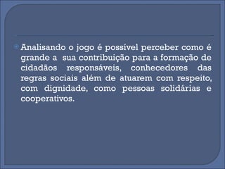 Analisando o jogo é possível perceber como é grande a  sua contribuição para a formação de cidadãos responsáveis, conhecedores das regras sociais além de atuarem com respeito, com dignidade, como pessoas solidárias e cooperativos. 