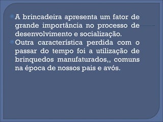 A brincadeira apresenta um fator de grande importância no processo de desenvolvimento e socialização. Outra característica perdida com o passar do tempo foi a utilização de brinquedos manufaturados,, comuns na época de nossos pais e avós. 