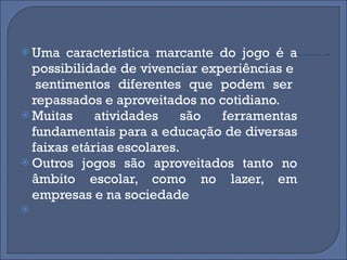 Uma característica marcante do jogo é a possibilidade de vivenciar experiências e  sentimentos diferentes que podem ser repassados e aproveitados no cotidiano. Muitas atividades são ferramentas fundamentais para a educação de diversas faixas etárias escolares.  Outros jogos são aproveitados tanto no âmbito escolar, como no lazer, em empresas e na sociedade  