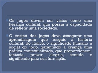 Os jogos devem ser vistos como uma herança cultural, que possui a capacidade de refletir uma sociedade. O ensino dos jogos deve assegurar uma aprendizagem que resgate a história cultural, do lúdico, o significado humano e social do jogo, garantindo a criança uma prática contextualizada, que proporcionem  fantasia, prazer, alegria, sentido e significado para sua formação.  