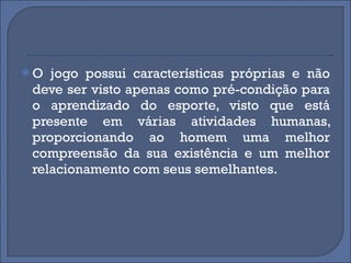 O jogo possui características próprias e não deve ser visto apenas como pré-condição para o aprendizado do esporte, visto que está presente em várias atividades humanas, proporcionando ao homem uma melhor compreensão da sua existência e um melhor relacionamento com seus semelhantes.  