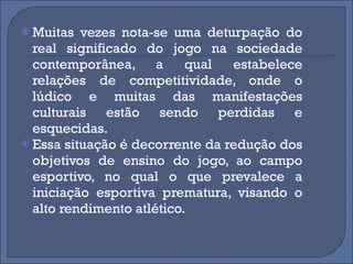 Muitas vezes nota-se uma deturpação do real significado do jogo na sociedade contemporânea, a qual estabelece relações de competitividade, onde o lúdico e muitas das manifestações culturais estão sendo perdidas e esquecidas.  Essa situação é decorrente da redução dos objetivos de ensino do jogo, ao campo esportivo, no qual o que prevalece a iniciação esportiva prematura, visando o alto rendimento atlético. 