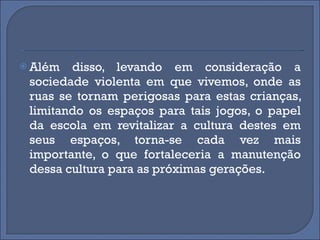 Além disso, levando em consideração a sociedade violenta em que vivemos, onde as ruas se tornam perigosas para estas crianças, limitando os espaços para tais jogos, o papel da escola em revitalizar a cultura destes em seus espaços, torna-se cada vez mais importante, o que fortaleceria a manutenção dessa cultura para as próximas gerações. 