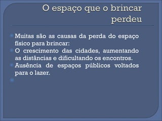 Muitas são as causas da perda do espaço físico para brincar: O crescimento das cidades, aumentando as distâncias e dificultando os encontros. Ausência de espaços públicos voltados para o lazer. 