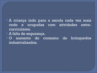 A criança indo para a escola cada vez mais cedo e ocupadas com atividades extra-curriculares. A falta de segurança. O aumento do consumo de brinquedos industrializados.  