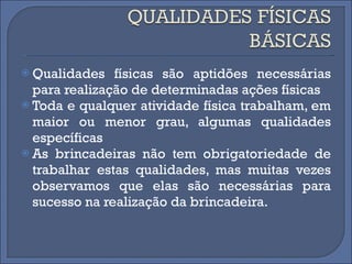 Qualidades físicas são aptidões necessárias para realização de determinadas ações físicas Toda e qualquer atividade física trabalham, em maior ou menor grau, algumas qualidades específicas As brincadeiras não tem obrigatoriedade de trabalhar estas qualidades, mas muitas vezes observamos que elas são necessárias para sucesso na realização da brincadeira.  
