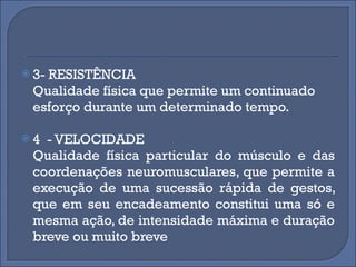 3- RESISTÊNCIA Qualidade física que permite um continuado esforço durante um determinado tempo. 4  - VELOCIDADE Qualidade física particular do músculo e das coordenações neuromusculares, que permite a execução de uma sucessão rápida de gestos, que em seu encadeamento constitui uma só e mesma ação, de intensidade máxima e duração breve ou muito breve 