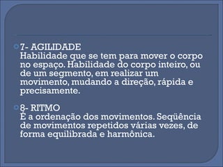 7- AGILIDADE Habilidade que se tem para mover o corpo no espaço. Habilidade do corpo inteiro, ou de um segmento, em realizar um movimento, mudando a direção, rápida e precisamente. 8- RITMO É a ordenação dos movimentos. Seqüência de movimentos repetidos várias vezes, de forma equilibrada e harmônica. 