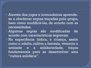 Através dos jogos e brincadeiras aprende-se a obedecer regras traçadas pelo grupo, bem como modificá-las, de acordo com as necessidades.  Algumas regras são modificadas de acordo com características regionais.  Na experiência lúdica, a criança, assim como o adulto, cultiva a fantasia, vivencia a amizade e a solidariedade, traços fundamentais para se desenvolver uma “cultura solidária”. 