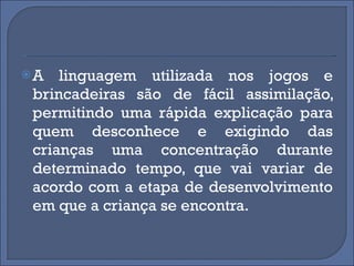 A linguagem utilizada nos jogos e brincadeiras são de fácil assimilação, permitindo uma rápida explicação para quem desconhece e exigindo das crianças uma concentração durante determinado tempo, que vai variar de acordo com a etapa de desenvolvimento em que a criança se encontra. 