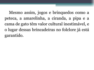 Mesmo assim, jogos e brinquedos como a 
peteca, a amarelinha, a ciranda, a pipa e a 
cama de gato têm valor cultural inestimável, e 
o lugar dessas brincadeiras no folclore já está 
garantido. 
 