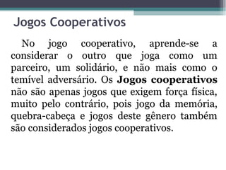 Jogos Cooperativos 
No jogo cooperativo, aprende-se a 
considerar o outro que joga como um 
parceiro, um solidário, e não mais como o 
temível adversário. Os Jogos cooperativos 
não são apenas jogos que exigem força física, 
muito pelo contrário, pois jogo da memória, 
quebra-cabeça e jogos deste gênero também 
são considerados jogos cooperativos. 
 