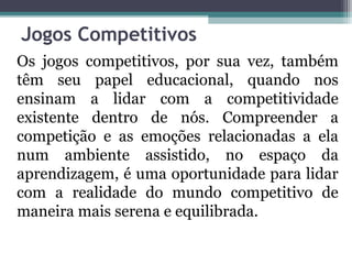 Jogos Competitivos 
Os jogos competitivos, por sua vez, também 
têm seu papel educacional, quando nos 
ensinam a lidar com a competitividade 
existente dentro de nós. Compreender a 
competição e as emoções relacionadas a ela 
num ambiente assistido, no espaço da 
aprendizagem, é uma oportunidade para lidar 
com a realidade do mundo competitivo de 
maneira mais serena e equilibrada. 
 