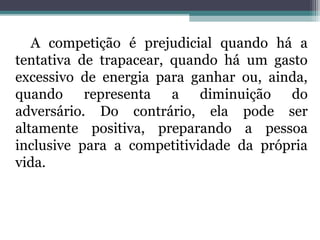 A competição é prejudicial quando há a 
tentativa de trapacear, quando há um gasto 
excessivo de energia para ganhar ou, ainda, 
quando representa a diminuição do 
adversário. Do contrário, ela pode ser 
altamente positiva, preparando a pessoa 
inclusive para a competitividade da própria 
vida. 
 