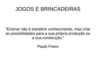 JOGOS E BRINCADEIRAS
“Ensinar não é transferir conhecimento, mas criar
as possibilidades para a sua própria produção ou
a sua construção.”
Paulo Freire
 