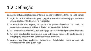 1.2 Definição
Conforme estudos realizados por Silva e Gonçalves (2010), define-se jogo como:
1. Ação de caráter voluntário, pois o jogador toma iniciativa de jogar em busca
de um sentimento de prazer e realização;
2. A existência das regras, as quais são pré-estabelecidas no início ou
construídas durante a prática e devem ser cumpridas à risca;
3. Assume identidade única, pois cada jogo se caracterizará por ações inéditas;
4. Se bem conduzidos apresentam aos indivíduos valores de participação e
integração, baseados em conceitos éticos e morais;
5. Através do jogo podemos desenvolver habilidades motoras que são
imprescindíveis para quem joga.
 