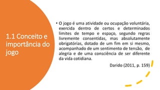 1.1 Conceito e
importância do
jogo
• O jogo é uma atividade ou ocupação voluntária,
exercida dentro de certos e determinados
limites de tempo e espaço, segundo regras
livremente consentidas, mas absolutamente
obrigatórias, dotado de um fim em si mesmo,
acompanhado de um sentimento de tensão, de
alegria e de uma consciência de ser diferente
da vida cotidiana.
Darido (2011, p. 159)
 