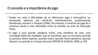 O conceito e a importância do jogo
• Tendo em vista a dificuldade de se diferenciar jogo e brincadeira, ou
brinquedo, optamos por utilizá-los indistintamente, parafraseando
Bomtempo, Hussein e Trevisan (1996). No entanto, o conceito de jogo foi e
continua sendo o mais difundido entre os estudos na área de Educação
Física.
• O jogo é uma grande categoria maior, uma metáfora da vida, uma
simulação lúdica da realidade, que se manifesta, que se concretiza quando
as pessoas fazem esporte, quando lutam, quando fazem ginástica, quando
dançam ou quando as crianças brincam (FREIRE & SCAGLIA, 2003, p. 33).
 