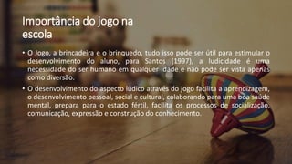 Importância do jogo na
escola
• O Jogo, a brincadeira e o brinquedo, tudo isso pode ser útil para estimular o
desenvolvimento do aluno, para Santos (1997), a ludicidade é uma
necessidade do ser humano em qualquer idade e não pode ser vista apenas
como diversão.
• O desenvolvimento do aspecto lúdico através do jogo facilita a aprendizagem,
o desenvolvimento pessoal, social e cultural, colaborando para uma boa saúde
mental, prepara para o estado fértil, facilita os processos de socialização,
comunicação, expressão e construção do conhecimento.
 
