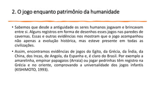 2. O jogo enquanto patrimônio da humanidade
• Sabemos que desde a antiguidade os seres humanos jogavam e brincavam
entre si. Alguns registros em forma de desenhos esses jogos nas paredes de
cavernas. Essas e outras evidências nos mostram que o jogo acompanhou
não apenas a evolução histórica, mas esteve presente em todas as
civilizações.
• Assim, encontramos evidências de jogos do Egito, da Grécia, da Índia, da
China, dos Incas, de Angola, da Espanha e, é claro do Brasil. Por exemplo a
amarelinha, empinar papagaios (Arraia) ou jogar pedrinhas têm registro na
Grécia e no oriente, comprovando a universalidade dos jogos infantis
(KISHIMOTO, 1993).
 