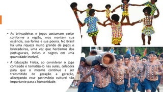 • As brincadeiras e jogos costumam variar
conforme a região, mas mantem sua
essência, sua forma e sua poesia. No Brasil
há uma riqueza muito grande de jogos e
brincadeiras, uma vez que herdamos dos
portugueses, índios e negros em uma
quantidade incrível.
• A Educação Física, ao considerar o jogo
conteúdo e tematizá-lo nas aulas, colabora
para que o mesmo continue a ser
transmitido de geração a geração,
alicerçando esse patrimônio cultural tão
importante para a humanidade.
 