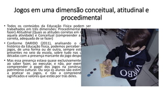 Jogos em uma dimensão conceitual, atitudinal e
procedimental
• Todos os conteúdos da Educação Física podem ser
trabalhados em três dimensões: Procedimental (saber
fazer) Atitudinal (Quais as atitudes corretas em relação
aquela atividade) e Conceitual (compreender a forma
correta, adequada de se fazer)
• Conforme DARIDO (2011), analisando o cenário
histórico da Educação física, podemos perceber que os
jogos, de uma forma ou de outra, sempre estiveram
presentes no seio da escola, sobre tudo nas ultimas
décadas com a presença marcante do jogo desportivo.
• Mas essa presença estava quase exclusivamente ligada
ao saber fazer, ao executar, e não, por exemplo, a
compreender o papel dos jogos na construção do
patrimônio cultural. Ou seja os alunos são estimulados
a praticar os jogos, e não a compreender os
significados e valores que estão por trás deles.
 