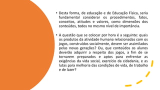 • Desta forma, de educação e de Educação Física, seria
fundamental considerar os procedimentos, fatos,
conceitos, atitudes e valores, como dimensões dos
conteúdos, todos no mesmo nível de importância.
• A questão que se colocar por hora é a seguinte: quais
os produtos da atividade humana relacionadas com os
jogos, construídos socialmente, devem ser assimilados
pelas novas gerações? Ou, que conteúdos os alunos
deverão adquirir a respeito dos jogos, a fim de se
tornarem preparados e aptos para enfrentar as
exigências da vida social, exercício da cidadania, e as
lutas para melhoria das condições de vida, de trabalho
e de lazer?
 