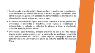 • Na dimensão procedimental – ligada ao fazer – podem ser reproduzidas,
transformadas e ou modificadas todas as formas de jogos conhecidas, bem
como realizar pesquisas com pessoas das comunidades dos alunos sobre as
diferentes formas de se jogar um mesmo jogo.
• Na dimensão atitudinal – ligada aos valores, normas e atitudes, podem ser
vivenciadas e discutidas e discutidas, entre outras: a cooperação, a
solidariedade, a inclusão, as relações de gênero, a ética, a pluralidade
cultural e a resolução de conflitos.
• Observação: esta dimensão, embora presente no dia a dia dos nossos
alunos, muitas vezes acontece sem a supervisão do professor. Levantá-la
como possibilidade de utilizá-la como objetivo pedagógico pode ser
considerado como um importante ponto do trabalho docente na Educação
Física.
 