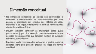 Dimensão conceitual
• Na dimensão conceitual os alunos são convidados a
conhecer e compreender as transformações por que
passou a sociedade em relação aos hábitos de vida,
incluídos aí os jogos, e relacioná-las com as necessidades
atuais de atividade física.
• Devem também conhecer as mudanças pelas quais
passaram os jogos. Por exemplo que atualmente existem
os jogos eletrônicos mas que também existem os jogos de
tabuleiro, cantados etc.
• Precisam ainda compreender as formas e gestos motores
corretos para que possam praticar os jogos de forma
saudável.
 