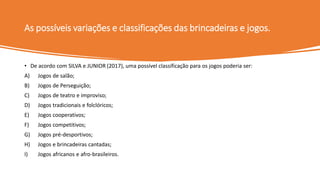 As possíveis variações e classificações das brincadeiras e jogos.
• De acordo com SILVA e JUNIOR (2017), uma possível classificação para os jogos poderia ser:
A) Jogos de salão;
B) Jogos de Perseguição;
C) Jogos de teatro e improviso;
D) Jogos tradicionais e folclóricos;
E) Jogos cooperativos;
F) Jogos competitivos;
G) Jogos pré-desportivos;
H) Jogos e brincadeiras cantadas;
I) Jogos africanos e afro-brasileiros.
 