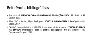 Referências bibliográficas
• Bracht at al. METODOLOGIA DO ENSINO DA EDUCAÇÃO FÍSICA. São Paulo – SP
Cortez, 2012.
• Silva, TAC e Junior, Alípio Rodrigues. JOGOS E BRINCADEIRAS. Petrópolis – RJ,
Vozes, 2017.
• DARIDO, Suraya Cristina e RANGEL, Irene, Conceição Andrade. EDUCAÇÃO FÍSICA
NA ESCOLA: implicações para a prática pedagógica. Rio de janeiro – RJ,
Guanabara Koogan, 2011.
 