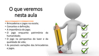 O que veremos
nesta aula
• Brincadeiras e jogos na escola;
• Conceitos e definição;
• A importância do jogo;
• O jogo enquanto patrimônio da
humanidade;
• O jogo na perspectiva do lazer e da
qualidade de vida;
• As possíveis variações das brincadeiras
e jogos.
 