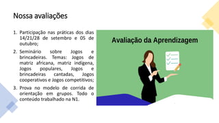Nossa avaliações
1. Participação nas práticas dos dias
14/21/28 de setembro e 05 de
outubro;
2. Seminário sobre Jogos e
brincadeiras. Temas: Jogos de
matriz africana, matriz indígena,
Jogos populares, Jogos e
brincadeiras cantadas, Jogos
cooperativos e Jogos competitivos;
3. Prova no modelo de corrida de
orientação em grupos. Todo o
conteúdo trabalhado na N1.
 