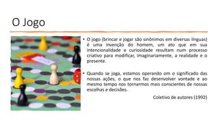 O Jogo
• O jogo (brincar e jogar são sinônimos em diversas línguas)
é uma invenção do homem, um ato que em sua
intencionalidade e curiosidade resultam num processo
criativo para modificar, imaginariamente, a realidade e o
presente.
• Quando se joga, estamos operando om o significado das
nossas ações, o que nos faz desenvolver vontade e ao
mesmo tempo nos tornarmos mais conscientes de nossas
escolhas e decisões.
Coletivo de autores (1992)
 